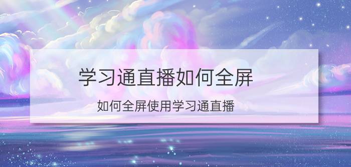 学习通直播如何全屏 如何全屏使用学习通直播